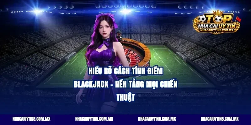 Hiểu rõ cách tính điểm Blackjack - Nền tảng mọi chiến thuật